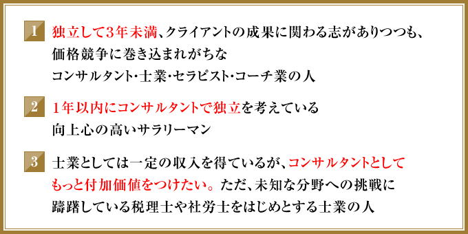 ①独立して3年未満、クライアントの成果に関わる志がありつつも、価格競争に巻き込まれがちなコンサルタント・士業・セラピスト・コーチ業の人　②1年以内にコンサルタントで独立を考えている向上心の高いサラリーマン　③士業としては一定の収入を得ているが、コンサルタントとしてもっと付加価値をつけたい。ただ、未知な分野への挑戦に躊躇している税理士や社労士をはじめとする士業の人