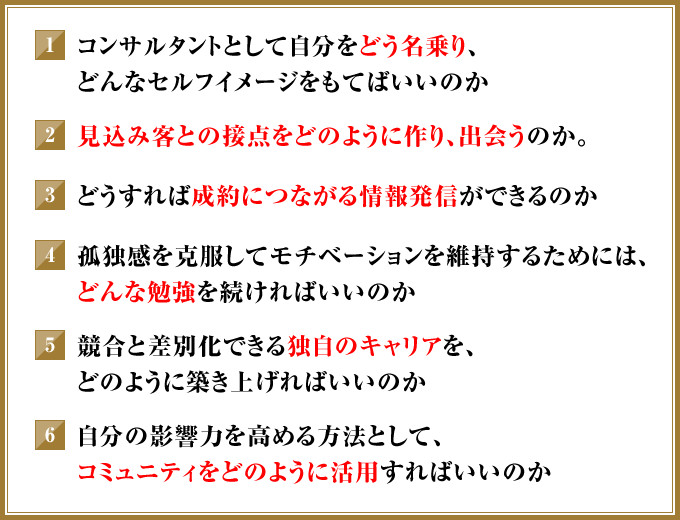 ①コンサルタントとして自分をどう名乗り、どんなセルフイメージをもてばいいのか　②見込み客との接点をどのように作り、出会うのか。　③どうすれば成約につながる情報発信ができるのか　④孤独感を克服してモチベーションを維持するためには、どんな勉強を続ければいいのか　⑤競合と差別化できる独自のキャリアを、どのように築き上げればいいのか　⑥自分の影響力を高める方法として、コミュニティをどのように活用すればいいのか