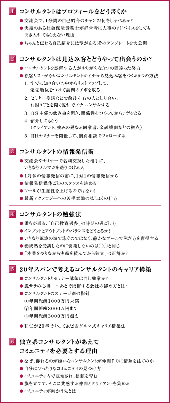 １．コンサルタントはプロフィールをどう書くか　◎交流会で、１分間の自己紹介のチャンス！何をしゃべるか？　◎実績のある社会保険労務士が経営者に人事のアドバイスをしても聞き入れてもらえない理由　◎ちゃんと伝わる自己紹介には型がある！そのテンプレートを大公開　２． コンサルタントは見込み客とどうやって出会うのか？　◎コンサルタントを誤解する人がやりがちな３つの間違った努力　◎顧客リストがないコンサルタントがイチから見込み客をつくる５つの方法　１．すでに知り合いの中からリストアップして、優先順位をつけて訪問のアポを取る　２．セミナー受講などで前後左右の人と知り合い、お困りごとを聞く流れでプチ・コンサルする　３．自分主催の飲み会を開き、関係性をつくってからアポをとる　４．紹介してもらう（クライアント、強みの異なる同業者、金融機関などの拠点）　５．自社セミナーを開催して、個別相談でフォローする　３． コンサルタントの情報発信術　◎交流会やセミナーで名刺交換した相手に、いきなりメルマガを送りつける人　◎１対多の情報発信の前に、１対１の情報発信から　◎情報発信媒体ごとのスタンスを決める　◎ツールが生産性を上げるのではない！　◎最新テクノロジーへの苦手意識の払しょくの仕方　４．コンサルタントの勉強法　◎誰もが通る、「自己投資過多」の時期の過ごし方　◎インプットとアウトプットのバランスをどうとるか？　◎いきなり荒波の海で泳ぐのではなく、静かなプールで泳ぎ方を習得する　◎養成塾を受講したのに営業しないのは◯◯と同じ　◎「本業をやりながら実績を積んでから独立」は正解か？　５．２０年スパンで考えるコンサルタントのキャリア構築　◎コンサルタントとセミナー講師は同じ職業か？　◎脱サラの心得　～あとで後悔する会社の辞め方とは～　◎コンサルタントのステージ別の指針　①年間報酬１０００万円未満　②年間報酬３０００万円まで　③年間報酬３０００万円超え　◎和仁が２０年でやってきた！雪ダルマ式キャリア構築法　６．独立系コンサルタントがあえてコミュニティを必要とする理由　◎なぜ、群れるのが嫌いなコンサルタントが仲間作りに情熱を注ぐのか　◎自分にぴったりなコミュニティの見つけ方　◎コミュニティ内で認知され、信頼を育む　◎旗を立てて、そこに共感する仲間とクライアントを集める　◎コミュニティが向かう先とは