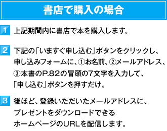 書店で購入の場合　1）上記期間内に書店で本を購入します。　2）下記の「いますぐ申し込む」ボタンをクリックし、お申し込みフォームに、①お名前、②メールアドレス、③本書のP.82の冒頭の7文字を入力して、「申し込む」ボタンを押すだけ。　3）後ほど、登録いただいたメールアドレスに、プレゼントをダウンロードできるホームページのURLを配信します。