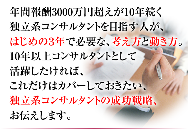 年間報酬3000万円超えが10年続く 独立系コンサルタントを目指す人が、はじめの3年で必要な、考え方と動き方。10年以上コンサルタントとして活躍したければ、これだけはカバーしておきたい、独立系コンサルタントの成功戦略、お伝えします。