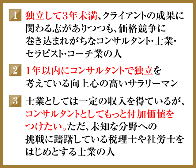 ①独立して3年未満、クライアントの成果に関わる志がありつつも、価格競争に巻き込まれがちなコンサルタント・士業・セラピスト・コーチ業の人　②1年以内にコンサルタントで独立を考えている向上心の高いサラリーマン　③士業としては一定の収入を得ているが、コンサルタントとしてもっと付加価値をつけたい。ただ、未知な分野への挑戦に躊躇している税理士や社労士をはじめとする士業の人