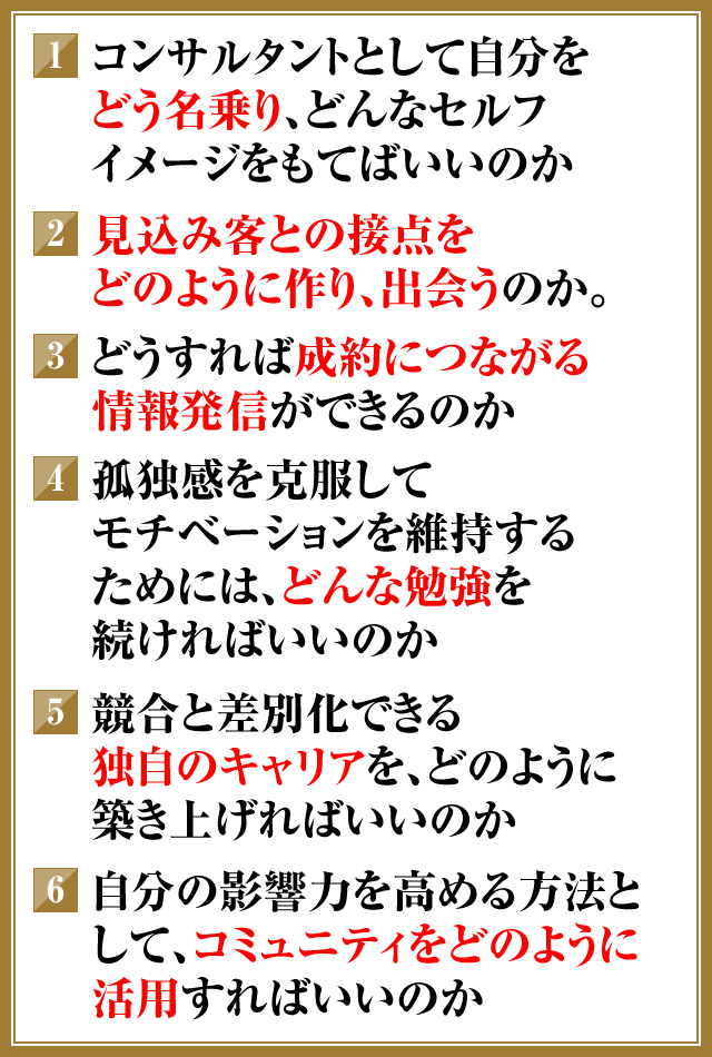 ①コンサルタントとして自分をどう名乗り、どんなセルフイメージをもてばいいのか　②見込み客との接点をどのように作り、出会うのか。　③どうすれば成約につながる情報発信ができるのか　④孤独感を克服してモチベーションを維持するためには、どんな勉強を続ければいいのか　⑤競合と差別化できる独自のキャリアを、どのように築き上げればいいのか　⑥自分の影響力を高める方法として、コミュニティをどのように活用すればいいのか