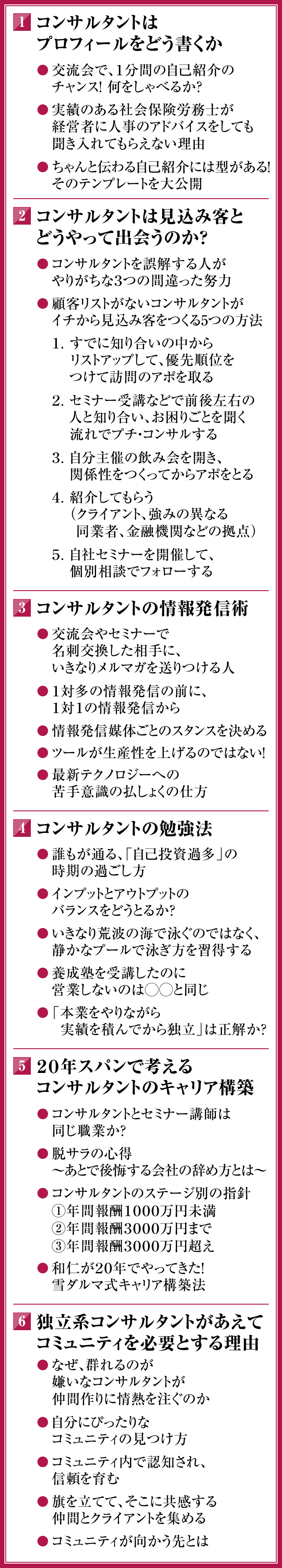 １．コンサルタントはプロフィールをどう書くか　◎交流会で、１分間の自己紹介のチャンス！何をしゃべるか？　◎実績のある社会保険労務士が経営者に人事のアドバイスをしても聞き入れてもらえない理由　◎ちゃんと伝わる自己紹介には型がある！そのテンプレートを大公開　２． コンサルタントは見込み客とどうやって出会うのか？　◎コンサルタントを誤解する人がやりがちな３つの間違った努力　◎顧客リストがないコンサルタントがイチから見込み客をつくる５つの方法　１．すでに知り合いの中からリストアップして、優先順位をつけて訪問のアポを取る　２．セミナー受講などで前後左右の人と知り合い、お困りごとを聞く流れでプチ・コンサルする　３．自分主催の飲み会を開き、関係性をつくってからアポをとる　４．紹介してもらう（クライアント、強みの異なる同業者、金融機関などの拠点）　５．自社セミナーを開催して、個別相談でフォローする　３． コンサルタントの情報発信術　◎交流会やセミナーで名刺交換した相手に、いきなりメルマガを送りつける人　◎１対多の情報発信の前に、１対１の情報発信から　◎情報発信媒体ごとのスタンスを決める　◎ツールが生産性を上げるのではない！　◎最新テクノロジーへの苦手意識の払しょくの仕方　４．コンサルタントの勉強法　◎誰もが通る、「自己投資過多」の時期の過ごし方　◎インプットとアウトプットのバランスをどうとるか？　◎いきなり荒波の海で泳ぐのではなく、静かなプールで泳ぎ方を習得する　◎養成塾を受講したのに営業しないのは◯◯と同じ　◎「本業をやりながら実績を積んでから独立」は正解か？　５．２０年スパンで考えるコンサルタントのキャリア構築　◎コンサルタントとセミナー講師は同じ職業か？　◎脱サラの心得　～あとで後悔する会社の辞め方とは～　◎コンサルタントのステージ別の指針　①年間報酬１０００万円未満　②年間報酬３０００万円まで　③年間報酬３０００万円超え　◎和仁が２０年でやってきた！雪ダルマ式キャリア構築法　６．独立系コンサルタントがあえてコミュニティを必要とする理由　◎なぜ、群れるのが嫌いなコンサルタントが仲間作りに情熱を注ぐのか　◎自分にぴったりなコミュニティの見つけ方　◎コミュニティ内で認知され、信頼を育む　◎旗を立てて、そこに共感する仲間とクライアントを集める　◎コミュニティが向かう先とは