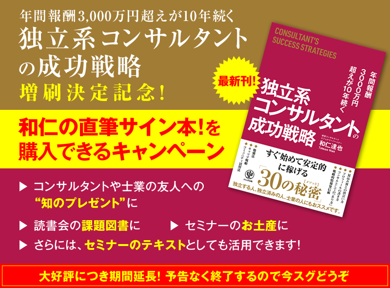 「年間報酬3000万円超えが10年続く 独立系コンサルタントの成功戦略」増刷決定記念！　和仁の直筆サイン本！を購入できるキャンペーン　→コンサルタントや士業の友人への“知のプレゼント”に　→読書会の課題図書に　→セミナーのお土産に　→さらには、セミナーのテキストとしても活用できます！