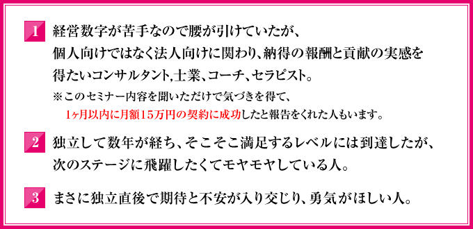 1．経営数字が苦手なので腰が引けていたが、個人向けではなく法人向けに関わり、納得の報酬と貢献の実感を得たいコンサルタント，士業、コーチ、セラピスト。（※このセミナー内容を聞いただけで気づきを得て、１ヶ月以内に月額15万円の契約に成功したと報告をくれた人もいます）2．独立して数年が経ち、そこそこ満足するレベルには到達したが、次のステージに飛躍したくてモヤモヤしている人。3．まさに独立直後で期待と不安が入り交じり、勇気がほしい人。