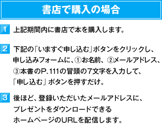 書店で購入の場合　1）上記期間内に書店で本を購入します。　2）下記の「いますぐ申し込む」ボタンをクリックし、お申し込みフォームに、①お名前、②メールアドレス、③本書のP.111の冒頭の7文字を入力して、「申し込む」ボタンを押すだけ。　3）後ほど、登録いただいたメールアドレスに、プレゼントをダウンロードできるホームページのURLを配信します。