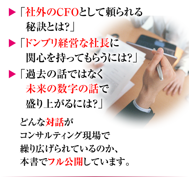 「社外のCFOとして頼られる秘訣とは？」「ドンブリ経営な社長に関心を持ってもらうには？」「過去の話ではなく未来の数字の話で盛り上がるには？」どんな対話がコンサルティング現場で繰り広げられているのか、本書でフル公開しています。