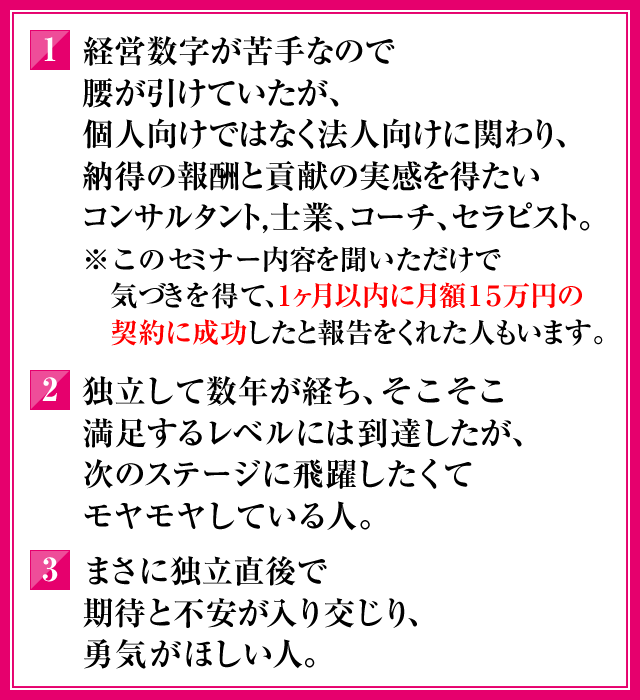 1．経営数字が苦手なので腰が引けていたが、個人向けではなく法人向けに関わり、納得の報酬と貢献の実感を得たいコンサルタント，士業、コーチ、セラピスト。（※このセミナー内容を聞いただけで気づきを得て、１ヶ月以内に月額15万円の契約に成功したと報告をくれた人もいます）2．独立して数年が経ち、そこそこ満足するレベルには到達したが、次のステージに飛躍したくてモヤモヤしている人。3．まさに独立直後で期待と不安が入り交じり、勇気がほしい人。