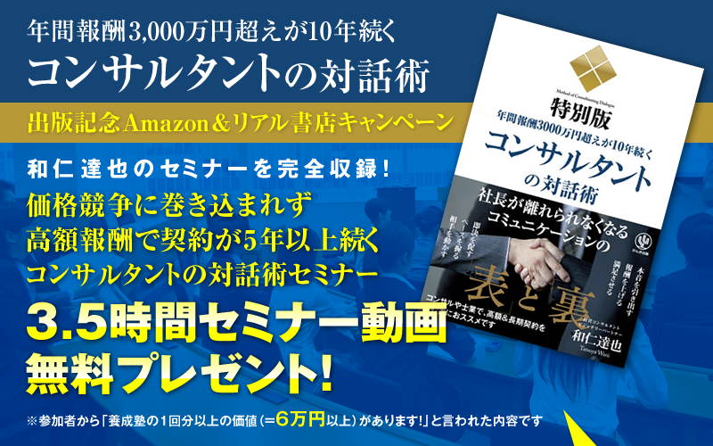 「年間報酬3000万円超えが10年続くコンサルタントの対話術」出版記念Amazon＆リアル書店キャンペーン　和仁達也のセミナーを完全収録！『価格競争に巻き込まれず高額報酬で契約が5年以上続くコンサルタントの対話術セミナー』3.5時間セミナー動画・無料プレゼント！（参加者から「養成塾の１回分以上の価値（＝6万円以上）があります！」と言われた内容です）