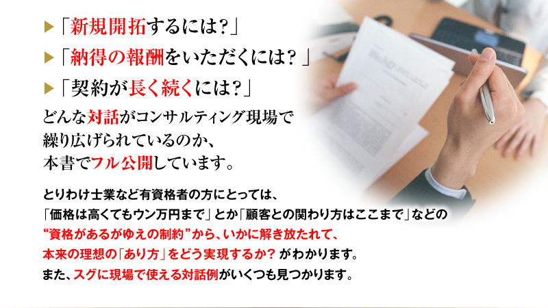 「新規開拓するには？」「納得の報酬をいただくには？」「契約が長く続くには？」どんな対話がコンサルティング現場で繰り広げられているのか、本書でフル公開しています。とりわけ士業など有資格者の方にとっては、「価格は高くてもウン万円まで」とか「顧客との関わり方はここまで」などの“資格があるがゆえの制約”から、いかに解き放たれて、本来の理想の「あり方」と「やり方」をどう実現するか？がわかります。また、スグに現場で使える対話例がいくつも見つかります。