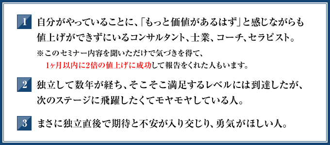 1．自分がやっていることに、「もっと価値があるはず」と感じながらも値上げができずにいるコンサルタント，士業、コーチ、セラピスト。（※このセミナー内容を聞いただけで気づきを得て、1ヶ月以内に2倍の値上げに成功して報告をくれた人もいます）　2．独立して数年が経ち、そこそこ満足するレベルには到達したが、次のステージに飛躍したくてモヤモヤしている人。　3．まさに独立直後で期待と不安が入り交じり、勇気がほしい人。