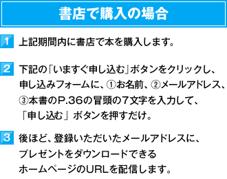 書店で購入の場合　1）上記期間内に書店で本を購入します。　2）下記の「いますぐ申し込む」ボタンをクリックし、お申し込みフォームに、①お名前、②メールアドレス、③本書のP.36の冒頭の7文字を入力して、「申し込む」ボタンを押すだけ。　3）後ほど、登録いただいたメールアドレスに、プレゼントをダウンロードできるホームページのURLを配信します。