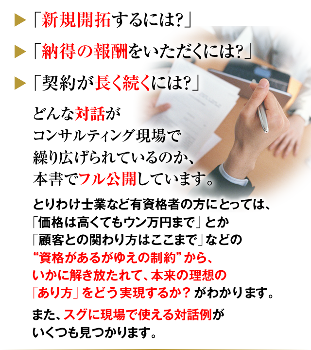 「新規開拓するには？」「納得の報酬をいただくには？」「契約が長く続くには？」どんな対話がコンサルティング現場で繰り広げられているのか、本書でフル公開しています。とりわけ士業など有資格者の方にとっては、「価格は高くてもウン万円まで」とか「顧客との関わり方はここまで」などの“資格があるがゆえの制約”から、いかに解き放たれて、本来の理想の「あり方」と「やり方」をどう実現するか？がわかります。また、スグに現場で使える対話例がいくつも見つかります。