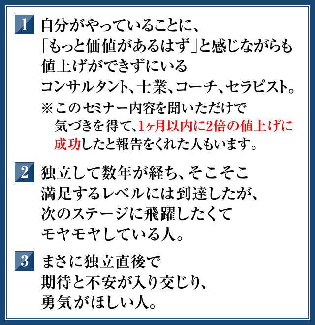 1．自分がやっていることに、「もっと価値があるはず」と感じながらも値上げができずにいるコンサルタント，士業、コーチ、セラピスト。（※このセミナー内容を聞いただけで気づきを得て、1ヶ月以内に2倍の値上げに成功して報告をくれた人もいます）　2．独立して数年が経ち、そこそこ満足するレベルには到達したが、次のステージに飛躍したくてモヤモヤしている人。　3．まさに独立直後で期待と不安が入り交じり、勇気がほしい人。