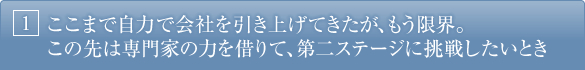 1.ここまで自力で会社を引き上げてきたが、もう限界。この先は専門家の力を借りて、第二ステージに挑戦したいとき