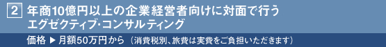 2・年商10億円以上の企業経営者向けに対面で行うエグゼクティブ・コンサルティング ■価格:月額50万円から(消費税別、旅費は実費をご負担いただきます)
