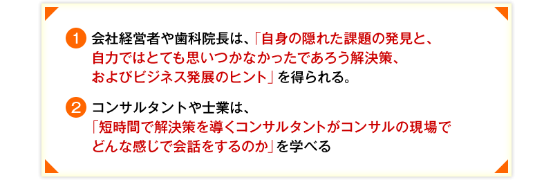 ①会社経営者や歯科院長は、「自身の隠れた課題の発見と、自力ではとても思いつかなかったであろう解決策、およびビジネス発展のヒント」を得られる。 ②コンサルタントや士業は、「短時間で解決策を導くコンサルタントがコンサルの現場でどんな感じで会話をするのか」を学べる