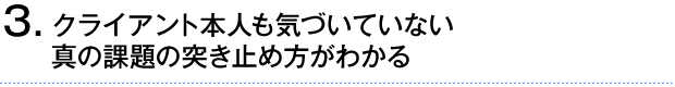 ③クライアント本人も気づいていない真の課題の突き止め方がわかる