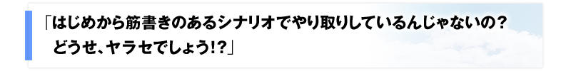 「はじめから筋書きのあるシナリオでやり取りしているんじゃないの？どうせ、ヤラセでしょう！？」