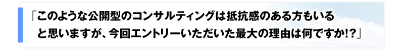 「このような公開型のコンサルティングは抵抗感のある方もいると思いますが、今回エントリーいただいた最大の理由は何ですか？」と。