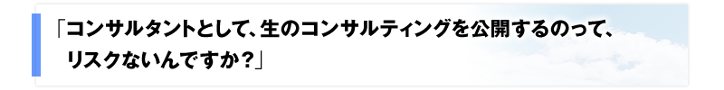 「コンサルタントとして、生のコンサルティングを公開するのって、リスクないんですか？」