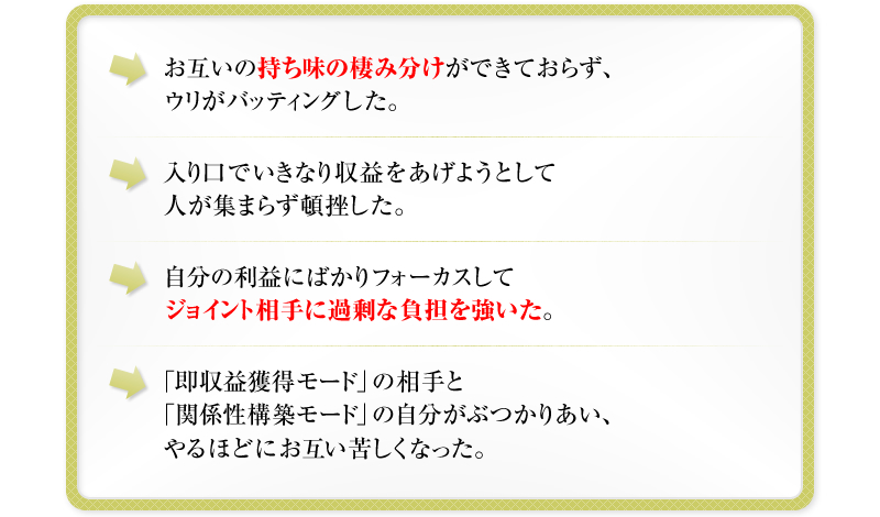 お互いの持ち味の棲み分けができておらず、ウリがバッティングした。　入り口でいきなり収益をあげようとして人が集まらず頓挫した。　自分の利益にばかりフォーカスしてジョイント相手に過剰な負担を強いた。　「即収益獲得モード」の相手と「関係性構築モード」の自分がぶつかりあい、やるほどにお互い苦しくなった。