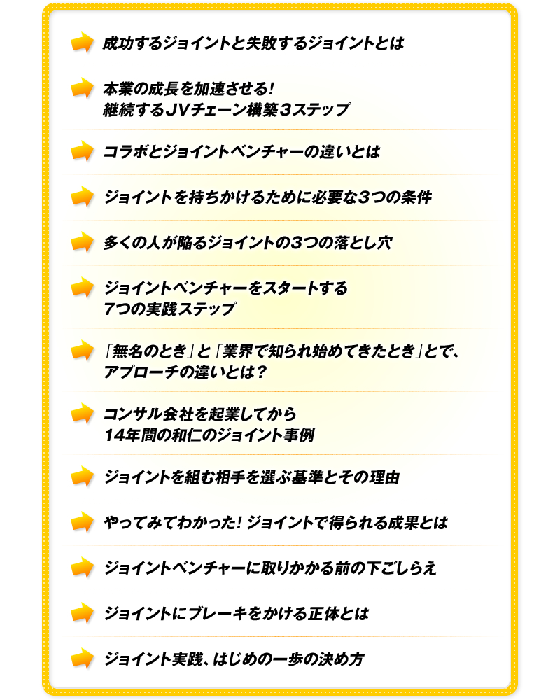 成功するジョイントと失敗するジョイントとは　本業の成長を加速させる！継続するJVチェーン構築3ステップ　コラボとジョイントベンチャーの違いとは　ジョイントを持ちかけるために必要な3つの条件　多くの人が陥るジョイントの3つの落とし穴　ジョイントベンチャーをスタートする7つの実践ステップ　「無名のとき」と「業界で知られ始めてきたとき」とで、アプローチの違いとは？　コンサル会社を起業してから14年間の和仁のジョイント事例　ジョイントを組む相手を選ぶ基準とその理由　やってみてわかった！ジョイントで得られる成果とは　ジョイントベンチャーに取りかかる前の下ごしらえ　ジョイントにブレーキをかける正体とは　ジョイント実践、はじめの一歩の決め方