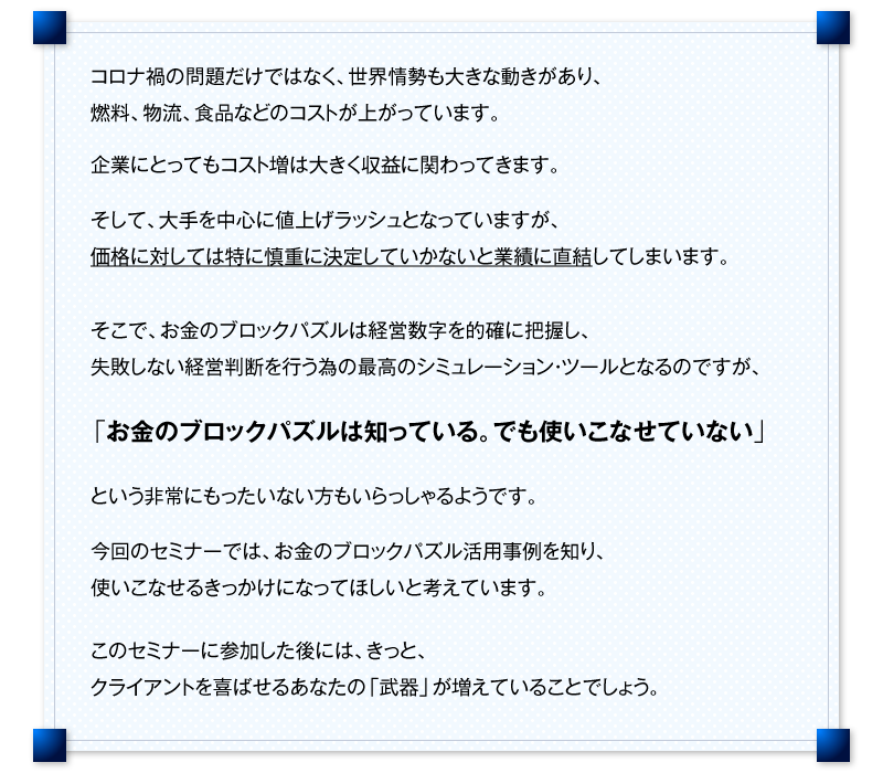 コロナ禍の問題だけではなく、世界情勢も大きな動きがあり、燃料、物流、食品などのコストが上がっています。　企業にとってもコスト増は大きく収益に関わってきます。　そして、大手を中心に値上げラッシュとなっていますが、価格に対しては特に慎重に決定していかないと業績に直結してしまいます。　そこで、お金のブロックパズルは経営数字を的確に把握し、失敗しない経営判断を行う為の最高のシミュレーション・ツールとなるのですが、「お金のブロックパズルは知っている。でも使いこなせていない」　という非常にもったいない方もいらっしゃるようです。　今回のセミナーでは、お金のブロックパズル活用事例を知り、使いこなせるきっかけになってほしいと考えています。　このセミナーに参加した後には、きっと、クライアントを喜ばせるあなたの「武器」が増えていることでしょう。