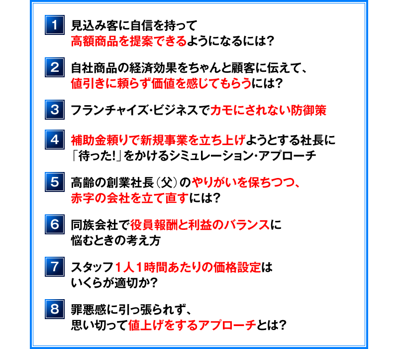 １．見込み客に自信を持って高額商品を提案できるようになるには？　２．自社商品の経済効果をちゃんと顧客に伝えて、値引きに頼らず価値を感じてもらうには？　３．フランチャイズ・ビジネスでカモにされない防御策　４．補助金頼りで新規事業を立ち上げようとする社長に「待った！」をかけるシミュレーション・アプローチ　５．高齢の創業社長（父）のやりがいを保ちつつ、赤字の会社を立て直すには？　６．同族会社で役員報酬と利益のバランスに悩むときの考え方　７．スタッフ１人１時間あたりの価格設定はいくらが適切か？　８．罪悪感に引っ張られず、思い切って値上げをするアプローチとは？