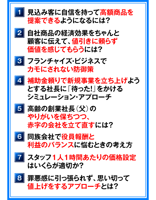 １．見込み客に自信を持って高額商品を提案できるようになるには？　２．自社商品の経済効果をちゃんと顧客に伝えて、値引きに頼らず価値を感じてもらうには？　３．フランチャイズ・ビジネスでカモにされない防御策　４．補助金頼りで新規事業を立ち上げようとする社長に「待った！」をかけるシミュレーション・アプローチ　５．高齢の創業社長（父）のやりがいを保ちつつ、赤字の会社を立て直すには？　６．同族会社で役員報酬と利益のバランスに悩むときの考え方　７．スタッフ１人１時間あたりの価格設定はいくらが適切か？　８．罪悪感に引っ張られず、思い切って値上げをするアプローチとは？