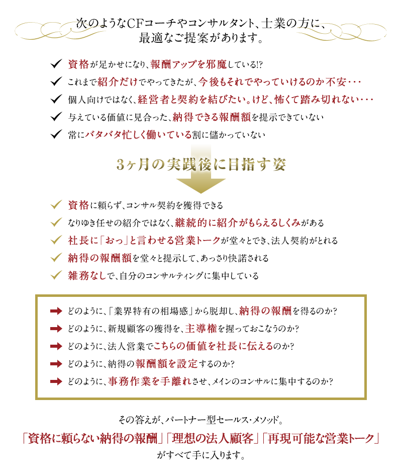 次のようなCFコーチやコンサルタント、士業の方に、最適なご提案があります。　◆資格が足かせになり、報酬アップを邪魔している！？　◆これまで紹介だけでやってきたが、今後もそれでやっていけるのか不安・・・　◆個人向けではなく、経営者と契約を結びたい。けど、怖くて踏み切れない・・・　◆与えている価値に見合った、納得できる報酬額を提示できていない　◆	常にバタバタ忙しく働いている割に儲かっていない　↓　3ヶ月の実践後に目指す姿　↓　◆資格に頼らず、コンサル契約を獲得できる　◆なりゆき任せの紹介ではなく、継続的に紹介がもらえるしくみがある　◆社長に「おっ」と言わせる営業トークが堂々とでき、法人契約がとれる　◆納得の報酬額を堂々と提示して、あっさり快諾される　◆雑務なしで、自分のコンサルティングに集中している。　→どのように、「業界特有の相場感」から脱却し、納得の報酬を得るのか？　→どのように、新規顧客の獲得を、主導権を握っておこなうのか？　→どのように、法人営業でこちらの価値を社長に伝えるのか？　→どのように、納得の報酬額を設定するのか？　→どのように、事務作業を手離れさせ、メインのコンサルに集中するのか？　その答えが、パートナー型セールス・メソッド。「資格に頼らない納得の報酬」「理想の法人顧客」「再現可能な営業トーク」がすべて手に入ります。