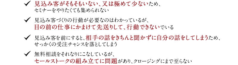 ◆見込み客がそもそもいない、又は極めて少ないため、セミナーをやりたくても集められない　◆見込み客づくりの行動が必要なのはわかっているが、目の前の仕事にかまけて先送りして、行動できないでいる　◆見込み客を前にすると、相手の話をきちんと聞かずに自分の話をしてしまうため、せっかくの受注チャンスを落としてしまう　◆無料相談をそれなりにこなしているが、セールストークの組み立てに問題があり、クロージングにまで至らない