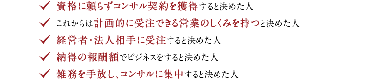 ◆ 資格に頼らずコンサル契約を獲得すると決めた人　◆ これからは計画的に受注できる営業のしくみを持つと決めた人　◆ 経営者・法人相手に受注すると決めた人　◆ 納得の報酬額でビジネスをすると決めた人　◆ 雑務を手放し、コンサルに集中すると決めた人