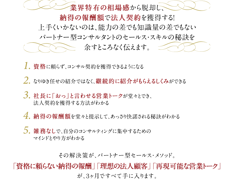 業界特有の相場感から脱却し、納得の報酬額で法人契約を獲得する！上手くいかないのは、能力の差でも知識量の差でもないパートナー型コンサルタントのセールス・スキルの秘訣を余すところなく伝えます。　1．資格に頼らず、コンサル契約を獲得できるようになる　2．なりゆき任せの紹介ではなく、継続的に紹介がもらえるしくみができる　3．社長に「おっ」と言わせる営業トークが堂々とでき、法人契約を獲得する方法がわかる　4．納得の報酬額を堂々と提示して、あっさり快諾される秘訣がわかる　5．雑務なしで、自分のコンサルティングに集中するためのマインドとやり方がわかる　その解決策が、パートナー型セールス・メソッド。「資格に頼らない納得の報酬」「理想の法人顧客」「再現可能な営業トーク」が、3ヶ月ですべて手に入ります。