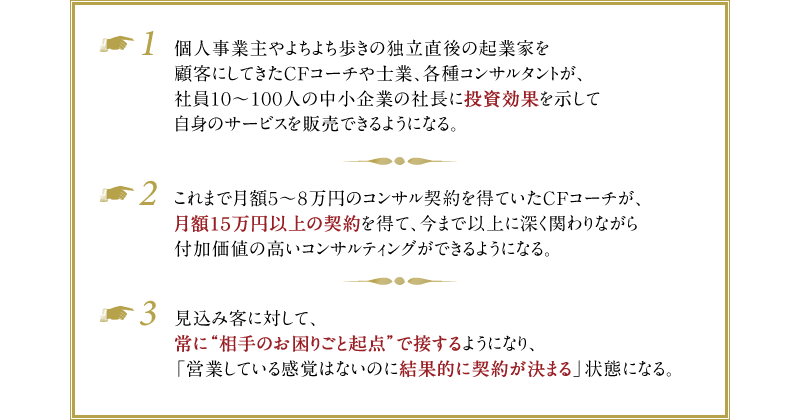 例1）個人事業主やよちよち歩きの独立直後の起業家を顧客にしてきたCFコーチや士業、各種コンサルタントが、社員10〜100人の中小企業の社長に投資効果を示して自身のサービスを販売できるようになる。　例2）これまで月額5～8万円のコンサル契約を得ていたCFコーチが、月額15万円以上の契約を得て、今まで以上に深く関わりながら付加価値の高いコンサルティングができるようになる。　例3）見込み客に対して、常に“相手のお困りごと起点”で接するようになり、「営業している感覚はないのに結果的に契約が決まる」状態になる。