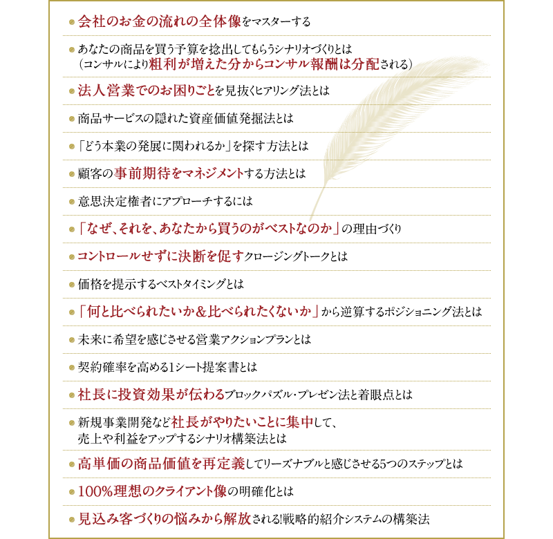 ・会社のお金の流れの全体像をマスターする　・あなたの商品を買う予算を捻出してもらうシナリオづくりとは（コンサルにより粗利が増えた分からコンサル報酬は分配される）・法人営業でのお困りごとを見抜くヒアリング法とは　・商品サービスの隠れた資産価値発掘法とは　・「どう本業の発展に関われるか」を探す方法とは　・顧客の事前期待をマネジメントする方法とは　・意思決定権者にアプローチするには　・「なぜ、それを、あなたから買うのがベストなのか」の理由づくり　・コントロールせずに決断を促すクロージングトークとは　・価格を提示するベストタイミングとは　・「何と比べられたいか＆比べられたくないか」から逆算するポジショニング法とは　・未来に希望を感じさせる営業アクションプランとは　・契約確率を高める1シート提案書とは　・社長に投資効果が伝わるブロックパズル・プレゼン法と着眼点とは　・新規事業開発など社長がやりたいことに集中して、売上や利益をアップするシナリオ構築法とは　・高単価の商品価値を再定義してリーズナブルと感じさせる5つのステップとは　・100％理想のクライアント像の明確化とは　・見込み客づくりの悩みから解放される！戦略的紹介システムの構築法