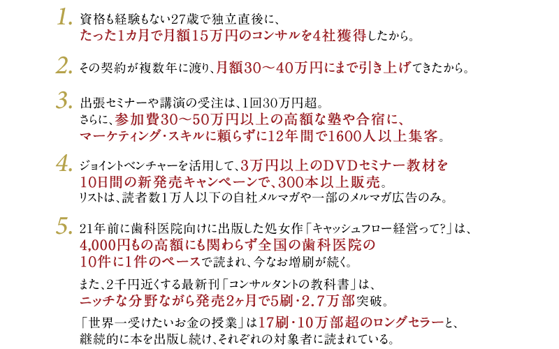 1・資格も経験もない27歳で独立直後に、たった1カ月で月額15万円のコンサルを4社獲得したから。　2・その契約が複数年に渡り、月額30～40万円にまで引き上げてきたから。　3・出張セミナーや講演の受注は、1回30万円超。さらに、参加費30～50万円以上の高額な塾や合宿に、マーケティング・スキルに頼らずに11年間で1500人以上集客。　4・ジョイントベンチャーを活用して、3万円以上のDVDセミナー教材を10日間の新発売キャンペーンで、300本以上販売。リストは、読者数1万人以下の自社メルマガや一部のメルマガ広告のみ。　5・20年前に歯科医院向けに出版した処女作「キャッシュフロー経営って？」は、4,000円もの高額にも関わらず全国の歯科医院の10件に1件のペースで読まれ、今なお増刷が続く。また、2千円近くする最新刊「コンサルタントの教科書」は、ニッチな分野ながら発売2ヶ月で5刷・2.7万部突破。「世界一受けたいお金の授業」は17刷・10万部超のロングセラーと、継続的に本を出版し続け、それぞれの対象者に読まれている。