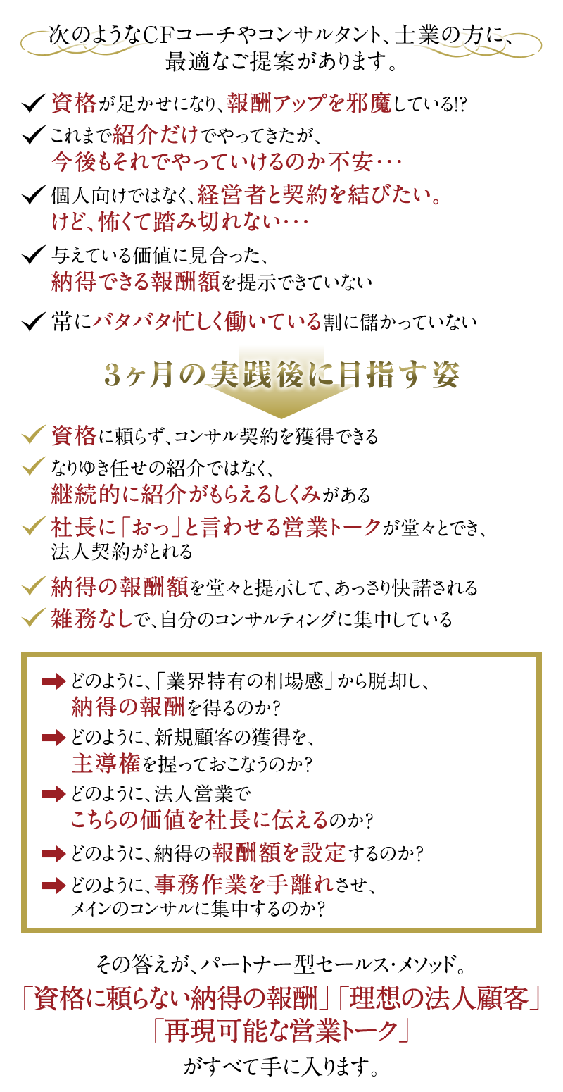 次のようなCFコーチやコンサルタント、士業の方に、最適なご提案があります。　◆資格が足かせになり、報酬アップを邪魔している！？　◆これまで紹介だけでやってきたが、今後もそれでやっていけるのか不安・・・　◆個人向けではなく、経営者と契約を結びたい。けど、怖くて踏み切れない・・・　◆与えている価値に見合った、納得できる報酬額を提示できていない　◆	常にバタバタ忙しく働いている割に儲かっていない　↓　3ヶ月の実践後に目指す姿　↓　◆資格に頼らず、コンサル契約を獲得できる　◆なりゆき任せの紹介ではなく、継続的に紹介がもらえるしくみがある　◆社長に「おっ」と言わせる営業トークが堂々とでき、法人契約がとれる　◆納得の報酬額を堂々と提示して、あっさり快諾される　◆雑務なしで、自分のコンサルティングに集中している。　→どのように、「業界特有の相場感」から脱却し、納得の報酬を得るのか？　→どのように、新規顧客の獲得を、主導権を握っておこなうのか？　→どのように、法人営業でこちらの価値を社長に伝えるのか？　→どのように、納得の報酬額を設定するのか？　→どのように、事務作業を手離れさせ、メインのコンサルに集中するのか？　その答えが、パートナー型セールス・メソッド。「資格に頼らない納得の報酬」「理想の法人顧客」「再現可能な営業トーク」がすべて手に入ります。