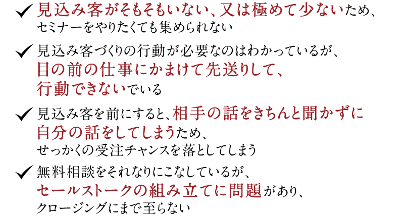 ◆見込み客がそもそもいない、又は極めて少ないため、セミナーをやりたくても集められない　◆見込み客づくりの行動が必要なのはわかっているが、目の前の仕事にかまけて先送りして、行動できないでいる　◆見込み客を前にすると、相手の話をきちんと聞かずに自分の話をしてしまうため、せっかくの受注チャンスを落としてしまう　◆無料相談をそれなりにこなしているが、セールストークの組み立てに問題があり、クロージングにまで至らない