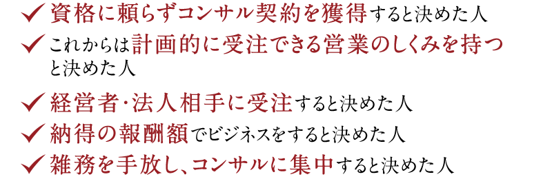 ◆ 資格に頼らずコンサル契約を獲得すると決めた人　◆ これからは計画的に受注できる営業のしくみを持つと決めた人　◆ 経営者・法人相手に受注すると決めた人　◆ 納得の報酬額でビジネスをすると決めた人　◆ 雑務を手放し、コンサルに集中すると決めた人