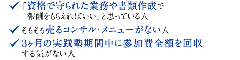 ◆ 「資格で守られた業務や書類作成で報酬をもらえればいい」と思っている人　◆ そもそも売るコンサル・メニューがない人　◆ 3ヶ月の実践塾期間中に参加費全額を回収する気がない人。