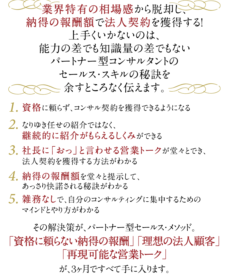 業界特有の相場感から脱却し、納得の報酬額で法人契約を獲得する！上手くいかないのは、能力の差でも知識量の差でもないパートナー型コンサルタントのセールス・スキルの秘訣を余すところなく伝えます。　1．資格に頼らず、コンサル契約を獲得できるようになる　2．なりゆき任せの紹介ではなく、継続的に紹介がもらえるしくみができる　3．社長に「おっ」と言わせる営業トークが堂々とでき、法人契約を獲得する方法がわかる　4．納得の報酬額を堂々と提示して、あっさり快諾される秘訣がわかる　5．雑務なしで、自分のコンサルティングに集中するためのマインドとやり方がわかる　その解決策が、パートナー型セールス・メソッド。「資格に頼らない納得の報酬」「理想の法人顧客」「再現可能な営業トーク」が、3ヶ月ですべて手に入ります。