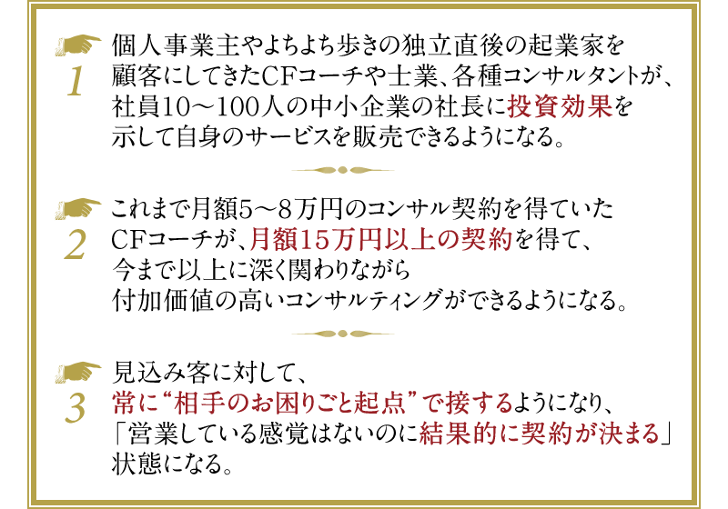 例1）個人事業主やよちよち歩きの独立直後の起業家を顧客にしてきたCFコーチや士業、各種コンサルタントが、社員10〜100人の中小企業の社長に投資効果を示して自身のサービスを販売できるようになる。　例2）これまで月額5～8万円のコンサル契約を得ていたCFコーチが、月額15万円以上の契約を得て、今まで以上に深く関わりながら付加価値の高いコンサルティングができるようになる。　例3）見込み客に対して、常に“相手のお困りごと起点”で接するようになり、「営業している感覚はないのに結果的に契約が決まる」状態になる。