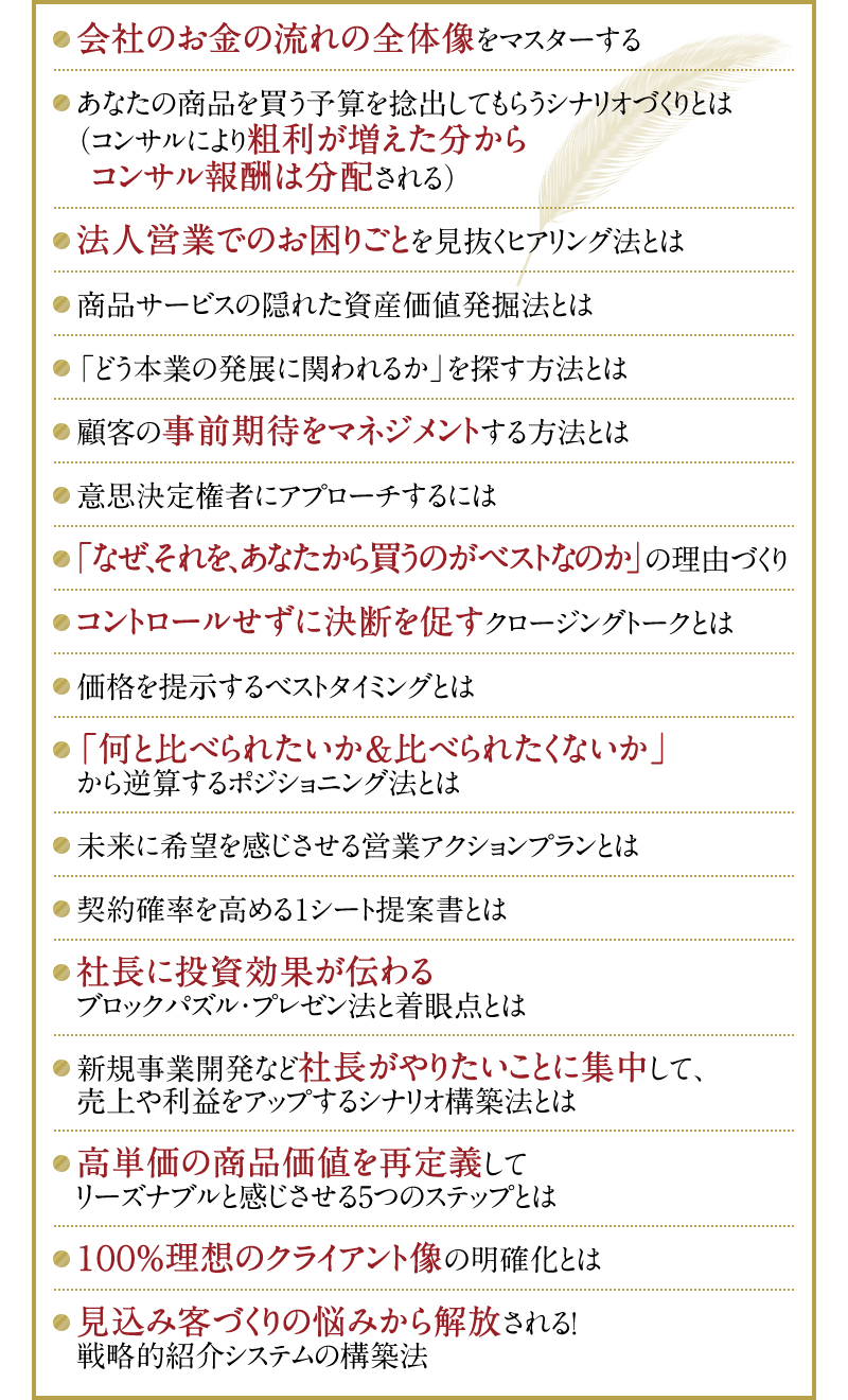 ・会社のお金の流れの全体像をマスターする　・あなたの商品を買う予算を捻出してもらうシナリオづくりとは（コンサルにより粗利が増えた分からコンサル報酬は分配される）・法人営業でのお困りごとを見抜くヒアリング法とは　・商品サービスの隠れた資産価値発掘法とは　・「どう本業の発展に関われるか」を探す方法とは　・顧客の事前期待をマネジメントする方法とは　・意思決定権者にアプローチするには　・「なぜ、それを、あなたから買うのがベストなのか」の理由づくり　・コントロールせずに決断を促すクロージングトークとは　・価格を提示するベストタイミングとは　・「何と比べられたいか＆比べられたくないか」から逆算するポジショニング法とは　・未来に希望を感じさせる営業アクションプランとは　・契約確率を高める1シート提案書とは　・社長に投資効果が伝わるブロックパズル・プレゼン法と着眼点とは　・新規事業開発など社長がやりたいことに集中して、売上や利益をアップするシナリオ構築法とは　・高単価の商品価値を再定義してリーズナブルと感じさせる5つのステップとは　・100％理想のクライアント像の明確化とは　・見込み客づくりの悩みから解放される！戦略的紹介システムの構築法