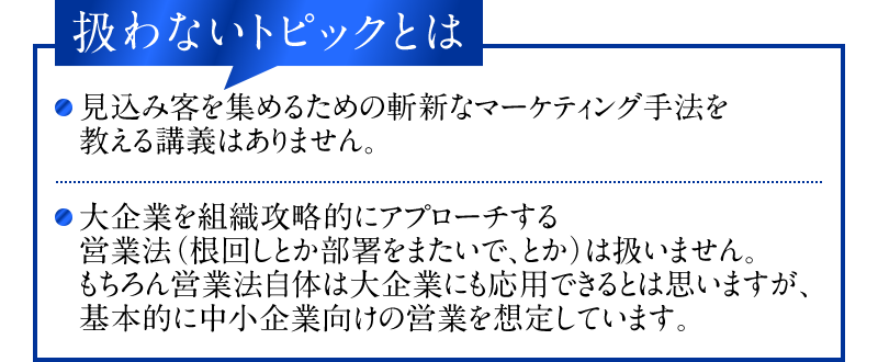 扱わないトピックとは　・見込み客を集めるための斬新なマーケティング手法を教える講義はありません。　・大企業を組織攻略的にアプローチする営業法（根回しとか部署をまたいで、とか）は扱いません。もちろん営業法自体は大企業にも応用できるとは思いますが、基本的に中小企業向けの営業を想定しています。