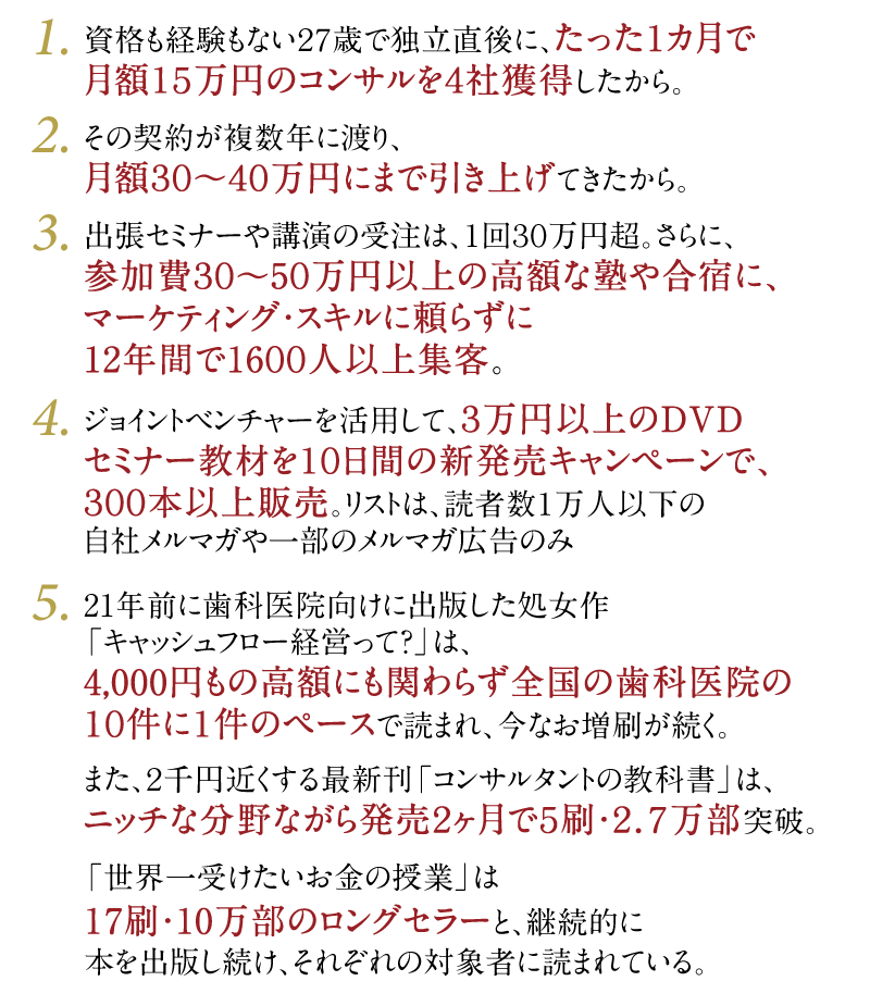 1・資格も経験もない27歳で独立直後に、たった1カ月で月額15万円のコンサルを4社獲得したから。　2・その契約が複数年に渡り、月額30～40万円にまで引き上げてきたから。　3・出張セミナーや講演の受注は、1回30万円超。さらに、参加費30～50万円以上の高額な塾や合宿に、マーケティング・スキルに頼らずに11年間で1500人以上集客。　4・ジョイントベンチャーを活用して、3万円以上のDVDセミナー教材を10日間の新発売キャンペーンで、300本以上販売。リストは、読者数1万人以下の自社メルマガや一部のメルマガ広告のみ。　5・20年前に歯科医院向けに出版した処女作「キャッシュフロー経営って？」は、4,000円もの高額にも関わらず全国の歯科医院の10件に1件のペースで読まれ、今なお増刷が続く。また、2千円近くする最新刊「コンサルタントの教科書」は、ニッチな分野ながら発売2ヶ月で5刷・2.7万部突破。「世界一受けたいお金の授業」は17刷・10万部超のロングセラーと、継続的に本を出版し続け、それぞれの対象者に読まれている。