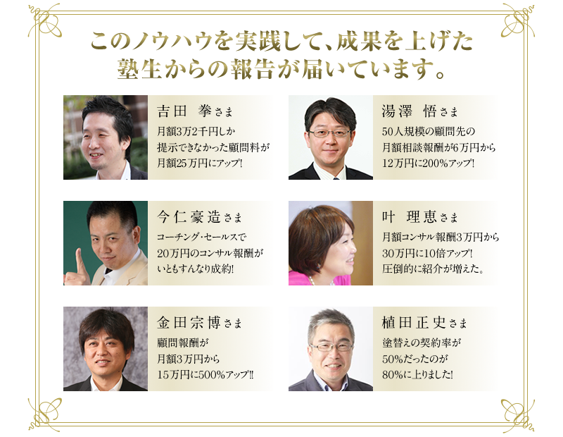 吉田拳さま　◆月額3万2千円しか提示できなかった顧問料が月額25万円にアップ！　湯澤悟さま　◆50人規模の顧問先の月額相談報酬が6万円から12万円に200％アップ！　今仁豪造さま　◆コーチング・セールスで20万円のコンサル報酬がいともすんなり成約！　叶理恵さま　◆月額コンサル報酬3万円から30万円に10倍アップ！圧倒的に紹介が増えた。　金田宗博さま　◆顧問報酬が月額3万円から15万円に500％アップ！！　松尾誓志さま　◆和仁メソッドでコンサルティング契約3件、合計500万円以上の契約達成！
