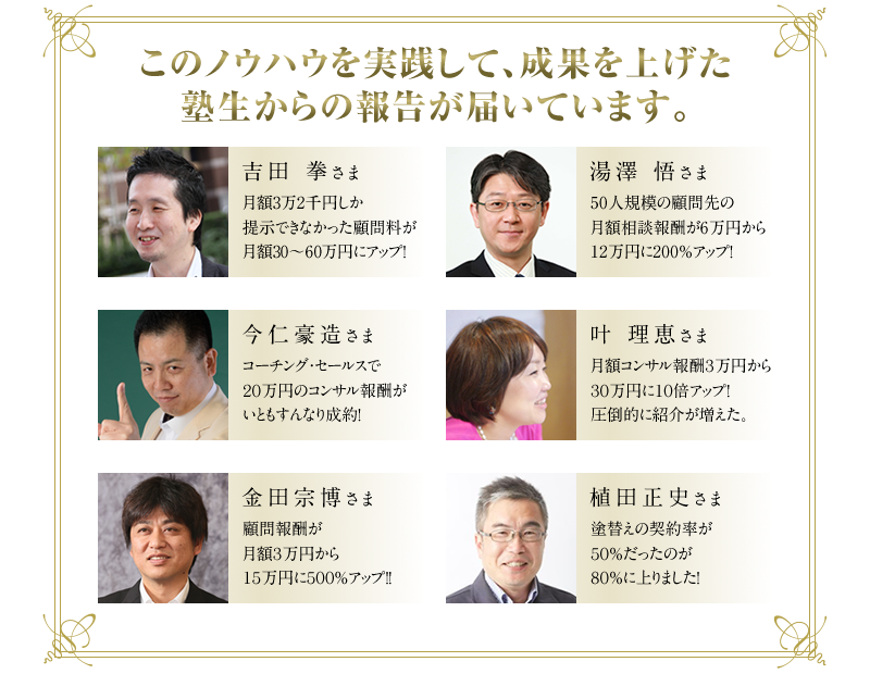 吉田拳さま　◆月額3万2千円しか提示できなかった顧問料が月額30～60万円にアップ！　湯澤悟さま　◆50人規模の顧問先の月額相談報酬が6万円から12万円に200％アップ！　今仁豪造さま　◆コーチング・セールスで20万円のコンサル報酬がいともすんなり成約！　叶理恵さま　◆月額コンサル報酬3万円から30万円に10倍アップ！圧倒的に紹介が増えた。　金田宗博さま　◆顧問報酬が月額3万円から15万円に500％アップ！！　松尾誓志さま　◆和仁メソッドでコンサルティング契約3件、合計500万円以上の契約達成！