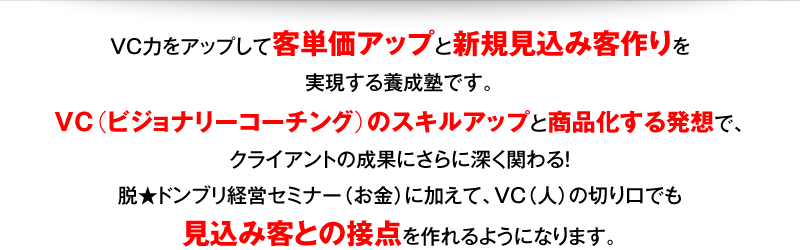 VC力をアップして客単価アップと新規見込み客作りを実現する養成塾です。VC（ビジョナリーコーチング）のスキルアップと商品化する発想で、クライアントの成果にさらに深く関わる！脱★ドンブリ経営セミナー（お金）に加えて、VC（人）の切り口でも見込み客との接点を作れるようになります。